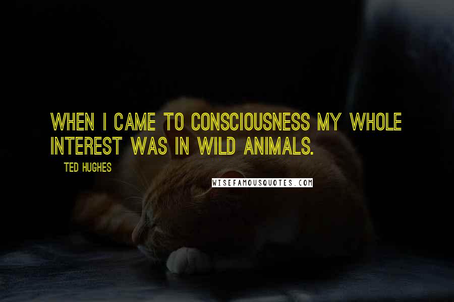 Ted Hughes Quotes: When I came to consciousness my whole interest was in wild animals.