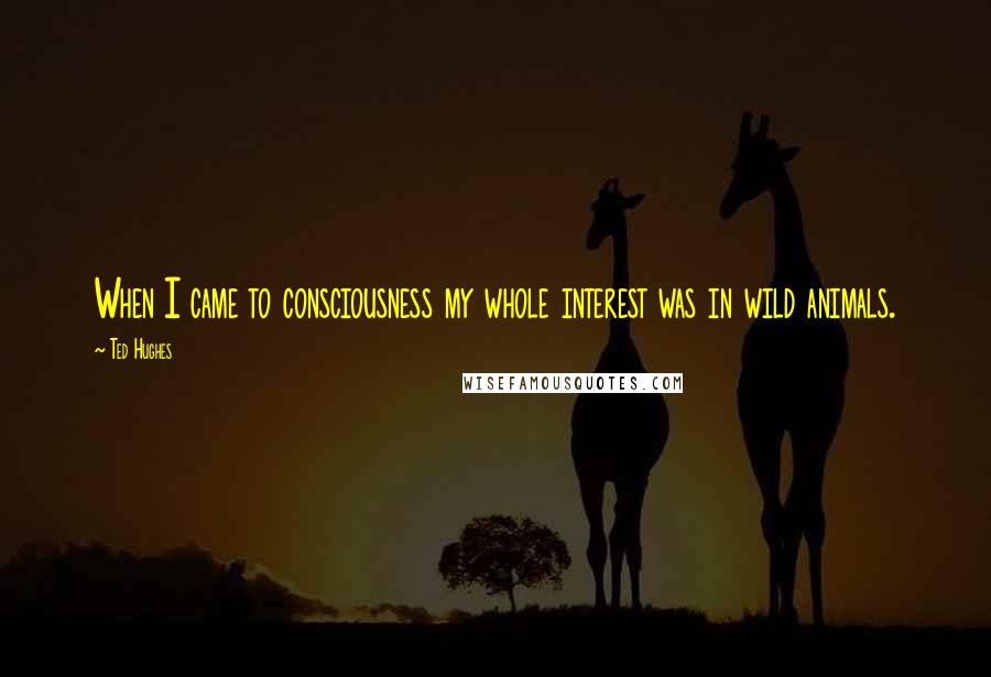 Ted Hughes Quotes: When I came to consciousness my whole interest was in wild animals.