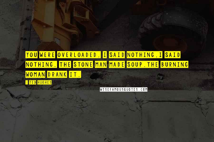 Ted Hughes Quotes: You were overloaded. I said nothing.I said nothing. The stone man made soup.The burning woman drank it.