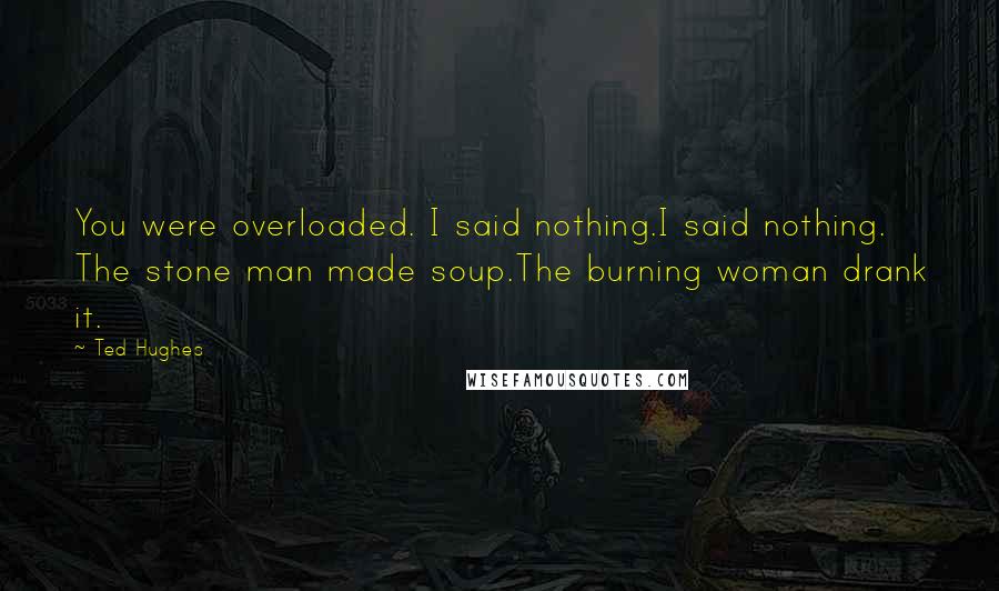 Ted Hughes Quotes: You were overloaded. I said nothing.I said nothing. The stone man made soup.The burning woman drank it.