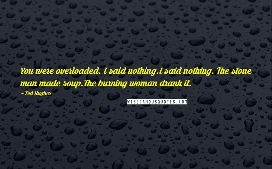 Ted Hughes Quotes: You were overloaded. I said nothing.I said nothing. The stone man made soup.The burning woman drank it.