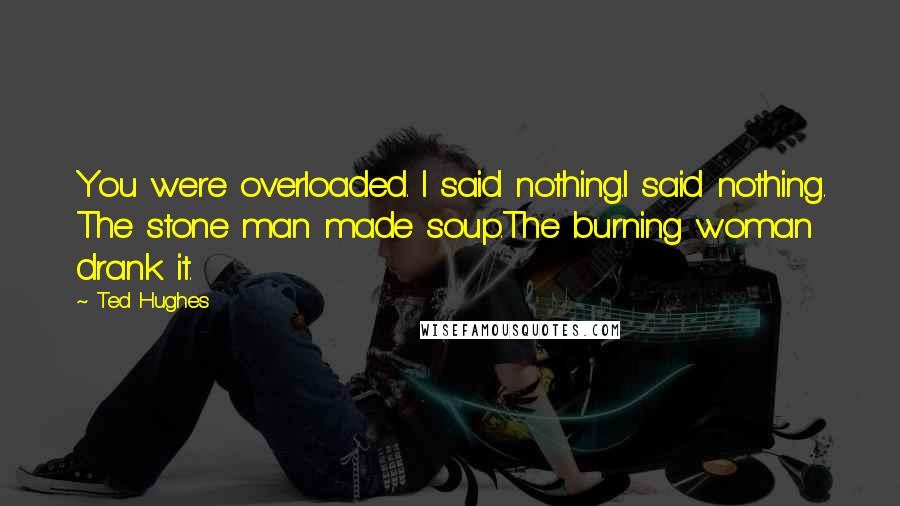 Ted Hughes Quotes: You were overloaded. I said nothing.I said nothing. The stone man made soup.The burning woman drank it.