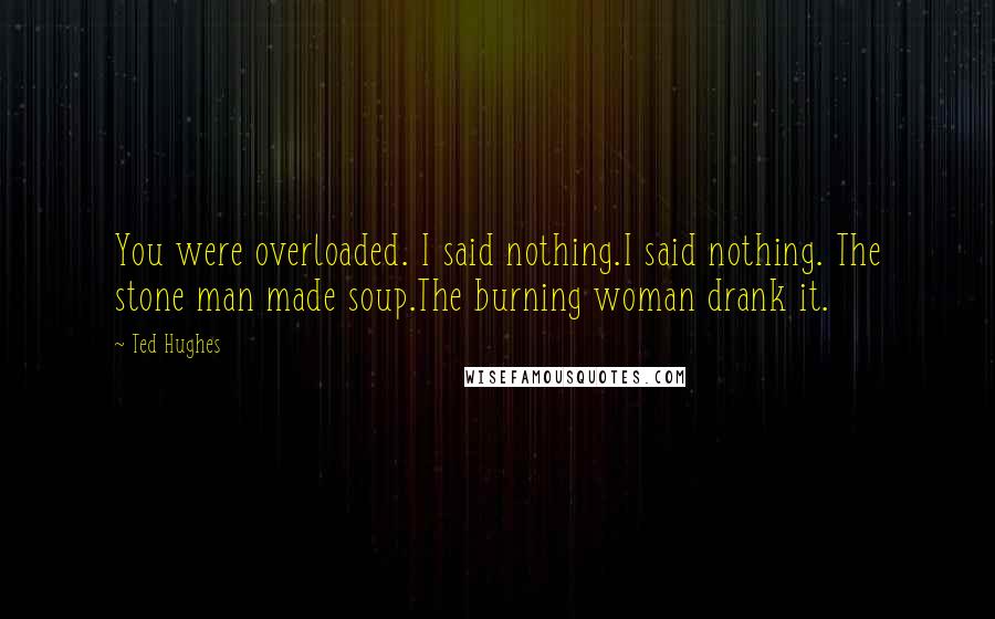 Ted Hughes Quotes: You were overloaded. I said nothing.I said nothing. The stone man made soup.The burning woman drank it.