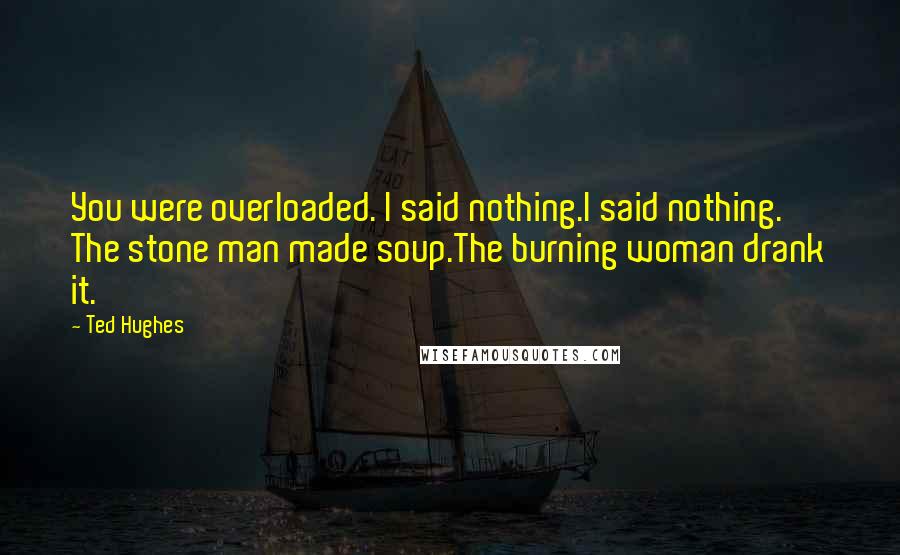 Ted Hughes Quotes: You were overloaded. I said nothing.I said nothing. The stone man made soup.The burning woman drank it.