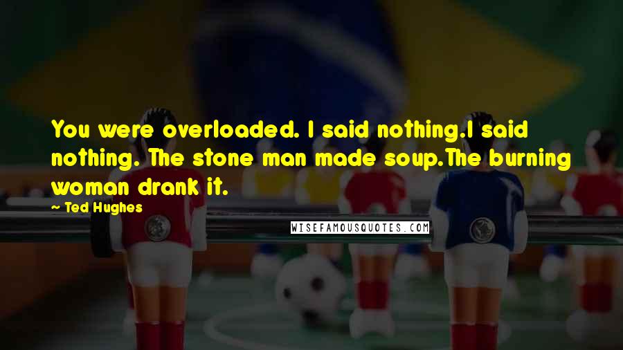 Ted Hughes Quotes: You were overloaded. I said nothing.I said nothing. The stone man made soup.The burning woman drank it.