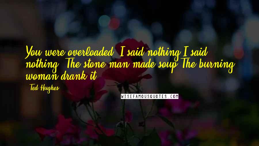 Ted Hughes Quotes: You were overloaded. I said nothing.I said nothing. The stone man made soup.The burning woman drank it.