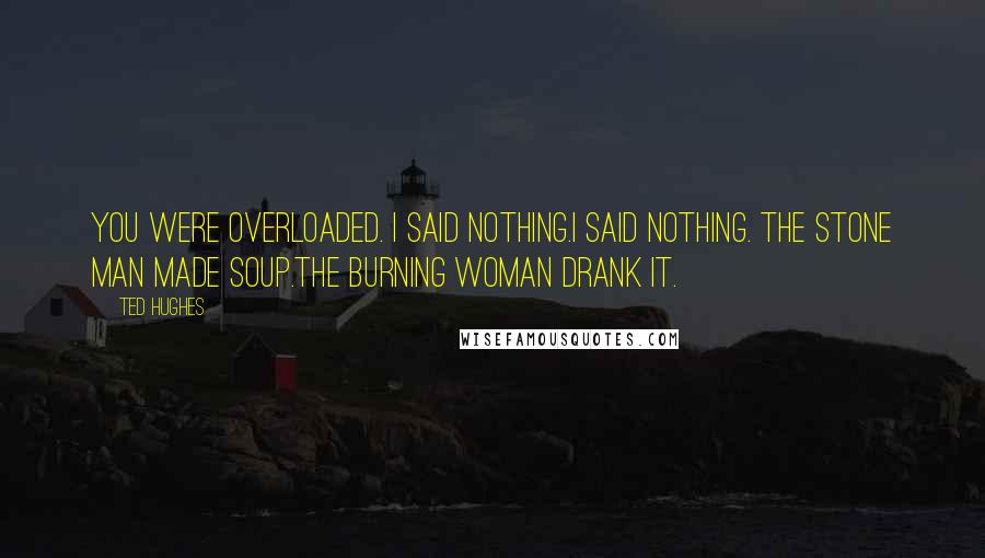 Ted Hughes Quotes: You were overloaded. I said nothing.I said nothing. The stone man made soup.The burning woman drank it.