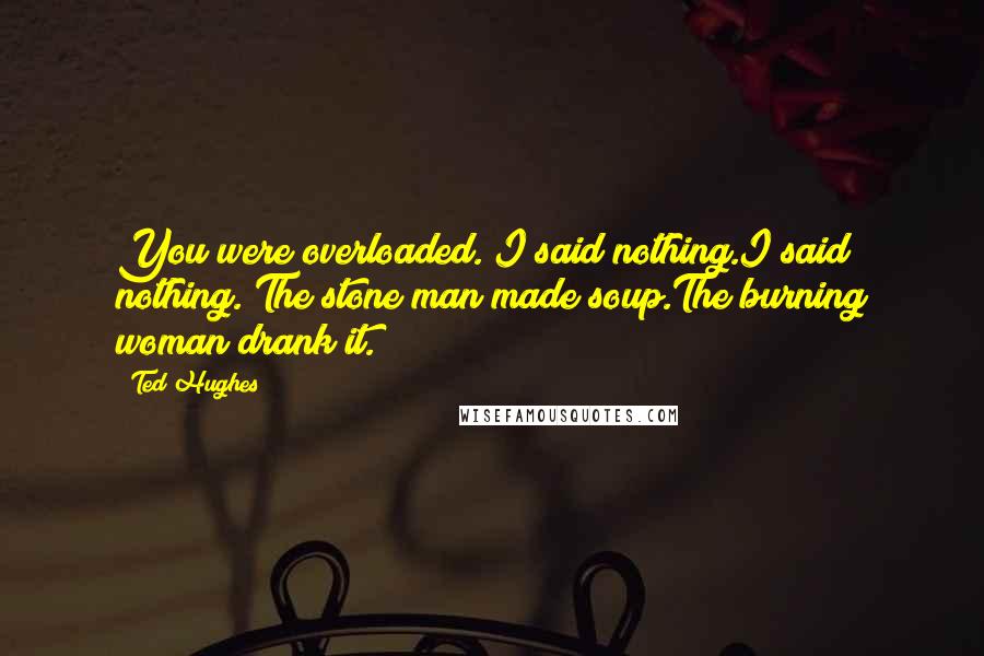 Ted Hughes Quotes: You were overloaded. I said nothing.I said nothing. The stone man made soup.The burning woman drank it.