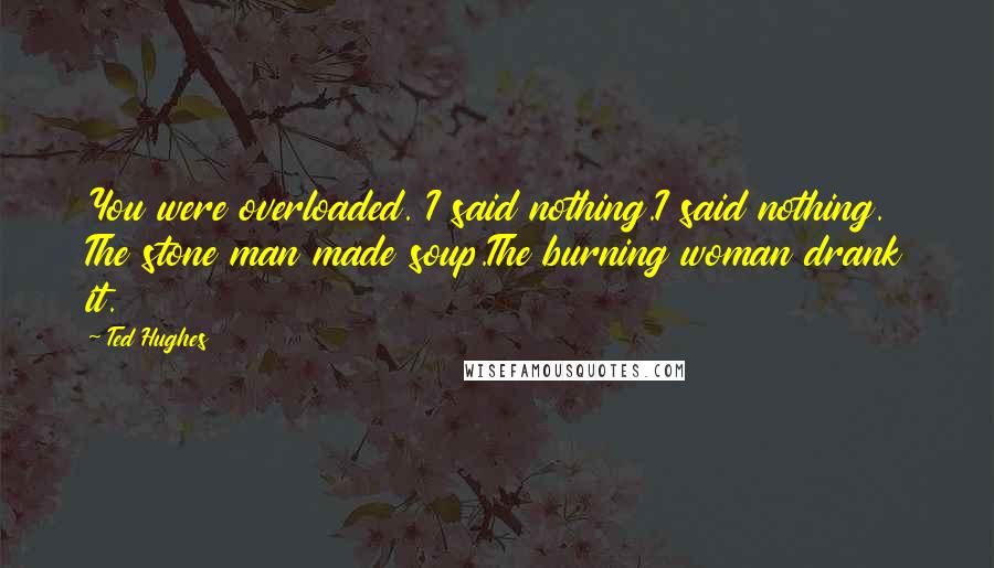 Ted Hughes Quotes: You were overloaded. I said nothing.I said nothing. The stone man made soup.The burning woman drank it.