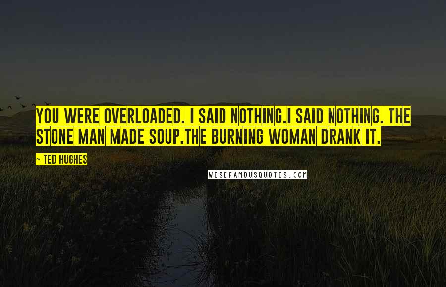 Ted Hughes Quotes: You were overloaded. I said nothing.I said nothing. The stone man made soup.The burning woman drank it.