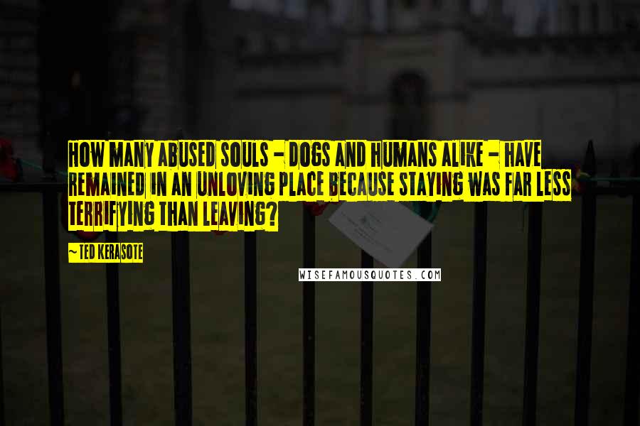 Ted Kerasote Quotes: How many abused souls - dogs and humans alike - have remained in an unloving place because staying was far less terrifying than leaving?