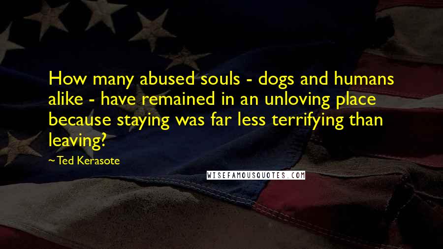 Ted Kerasote Quotes: How many abused souls - dogs and humans alike - have remained in an unloving place because staying was far less terrifying than leaving?