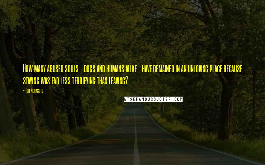Ted Kerasote Quotes: How many abused souls - dogs and humans alike - have remained in an unloving place because staying was far less terrifying than leaving?