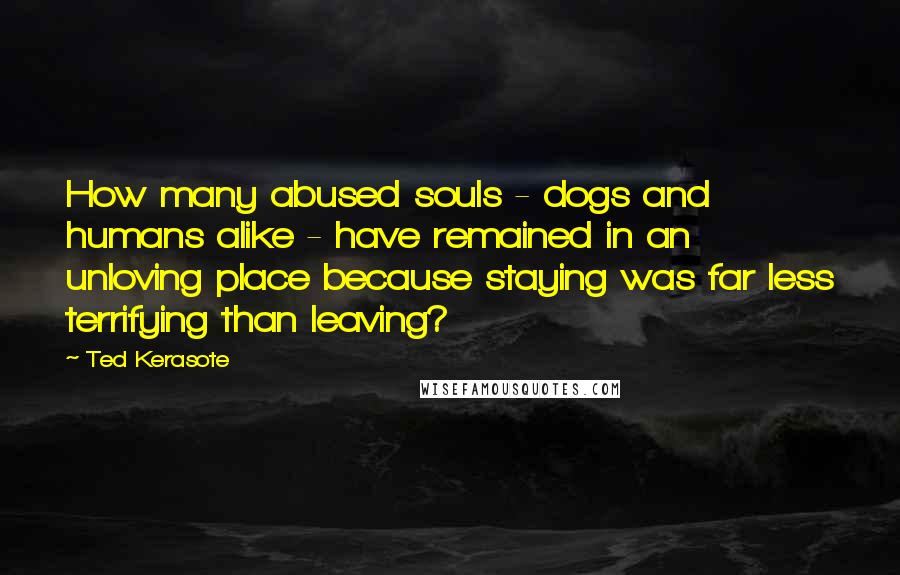 Ted Kerasote Quotes: How many abused souls - dogs and humans alike - have remained in an unloving place because staying was far less terrifying than leaving?