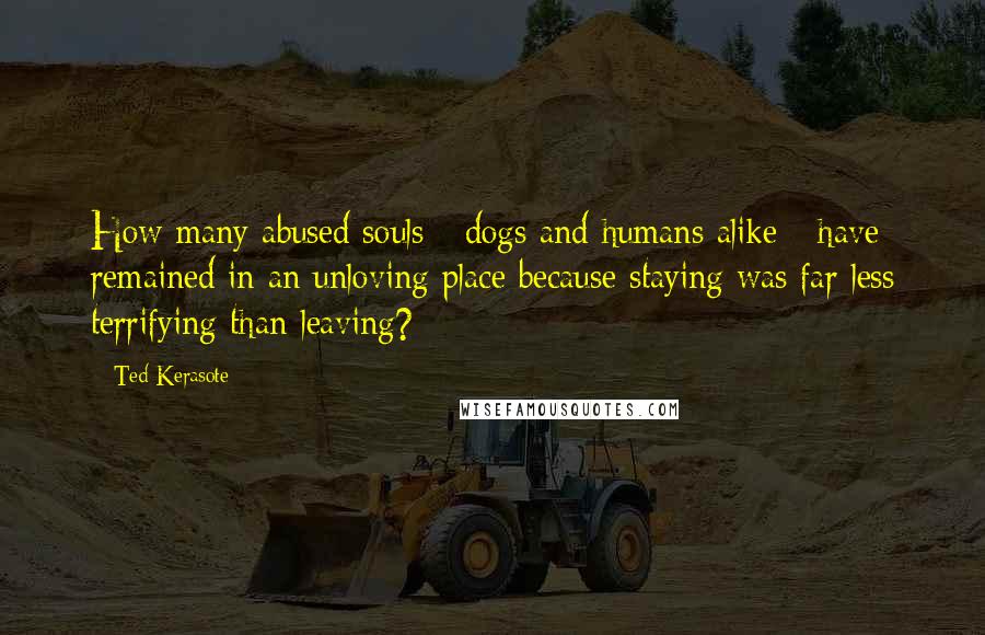 Ted Kerasote Quotes: How many abused souls - dogs and humans alike - have remained in an unloving place because staying was far less terrifying than leaving?