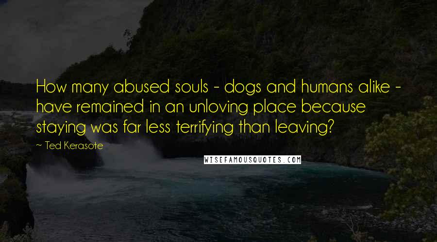 Ted Kerasote Quotes: How many abused souls - dogs and humans alike - have remained in an unloving place because staying was far less terrifying than leaving?