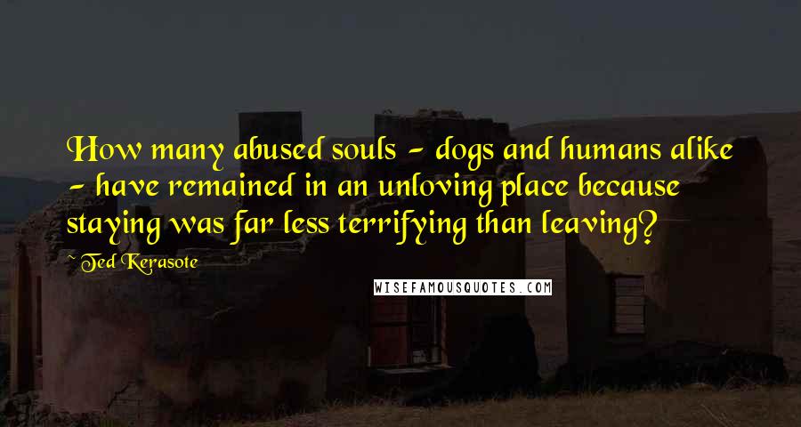 Ted Kerasote Quotes: How many abused souls - dogs and humans alike - have remained in an unloving place because staying was far less terrifying than leaving?