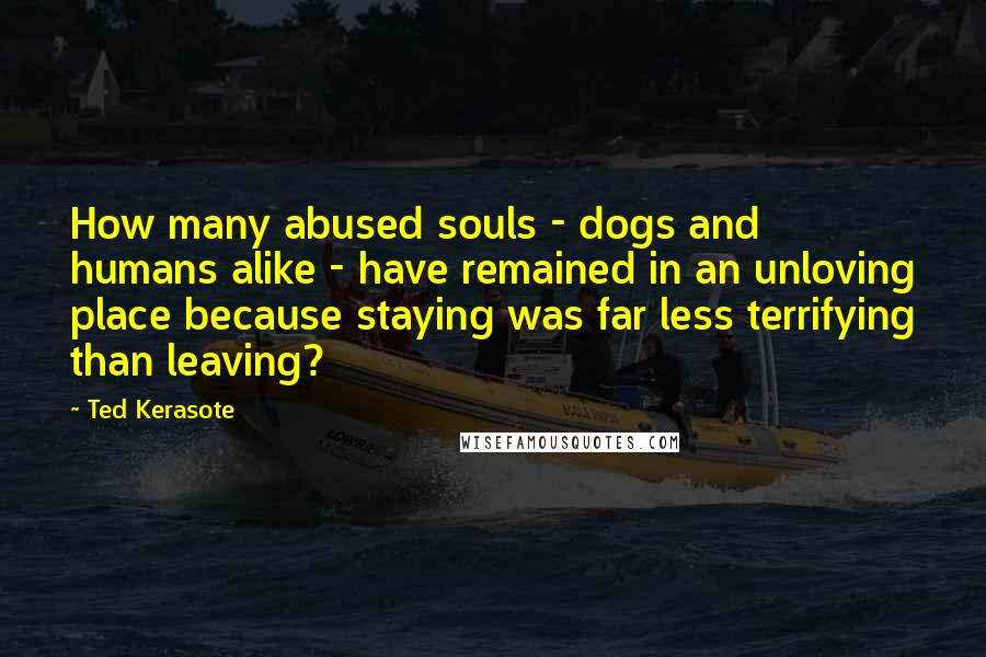 Ted Kerasote Quotes: How many abused souls - dogs and humans alike - have remained in an unloving place because staying was far less terrifying than leaving?