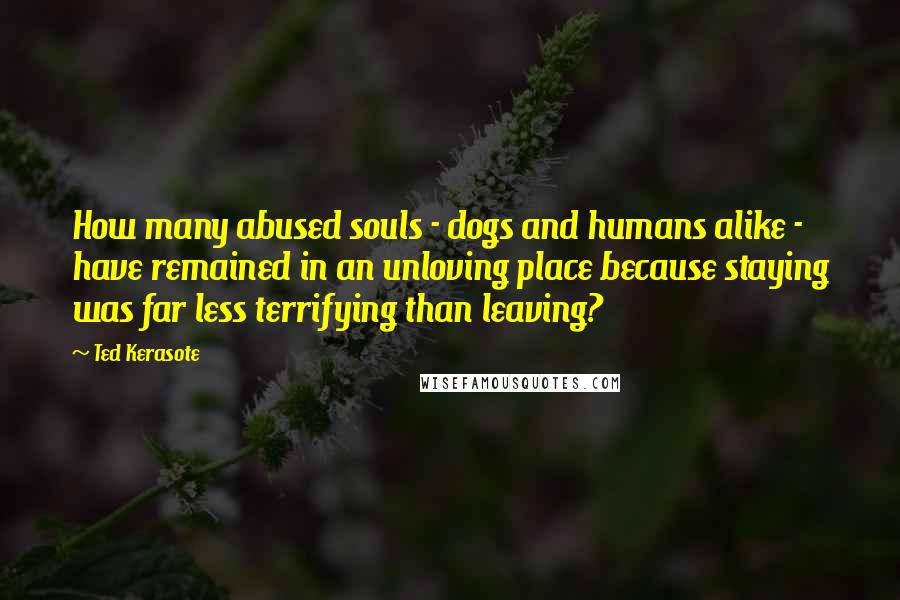 Ted Kerasote Quotes: How many abused souls - dogs and humans alike - have remained in an unloving place because staying was far less terrifying than leaving?