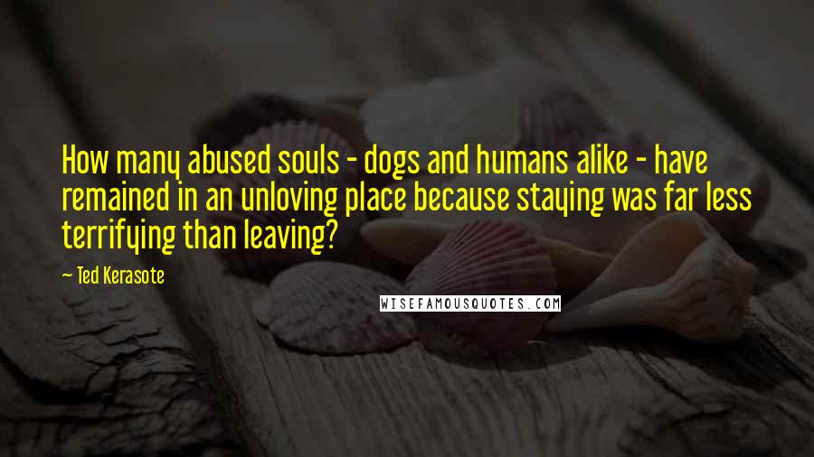 Ted Kerasote Quotes: How many abused souls - dogs and humans alike - have remained in an unloving place because staying was far less terrifying than leaving?