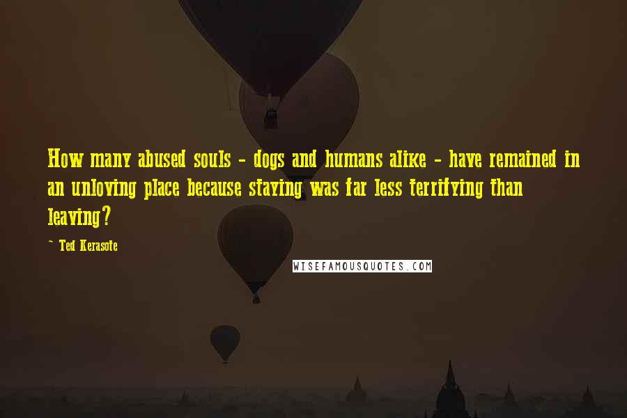 Ted Kerasote Quotes: How many abused souls - dogs and humans alike - have remained in an unloving place because staying was far less terrifying than leaving?