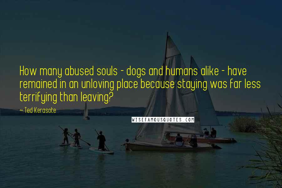 Ted Kerasote Quotes: How many abused souls - dogs and humans alike - have remained in an unloving place because staying was far less terrifying than leaving?