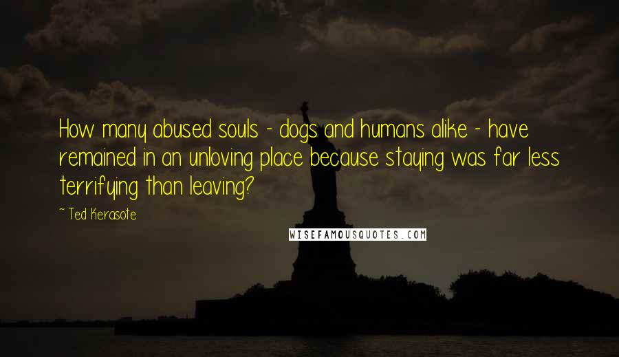 Ted Kerasote Quotes: How many abused souls - dogs and humans alike - have remained in an unloving place because staying was far less terrifying than leaving?