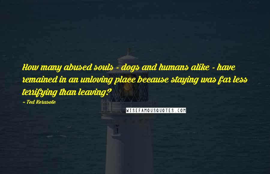 Ted Kerasote Quotes: How many abused souls - dogs and humans alike - have remained in an unloving place because staying was far less terrifying than leaving?