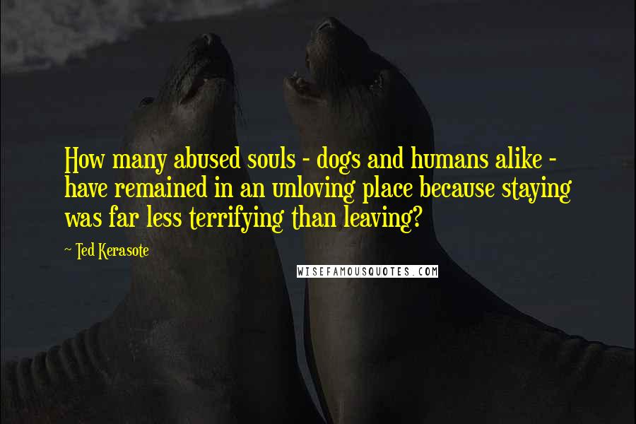 Ted Kerasote Quotes: How many abused souls - dogs and humans alike - have remained in an unloving place because staying was far less terrifying than leaving?