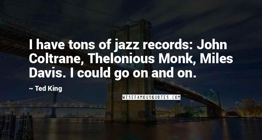 Ted King Quotes: I have tons of jazz records: John Coltrane, Thelonious Monk, Miles Davis. I could go on and on.