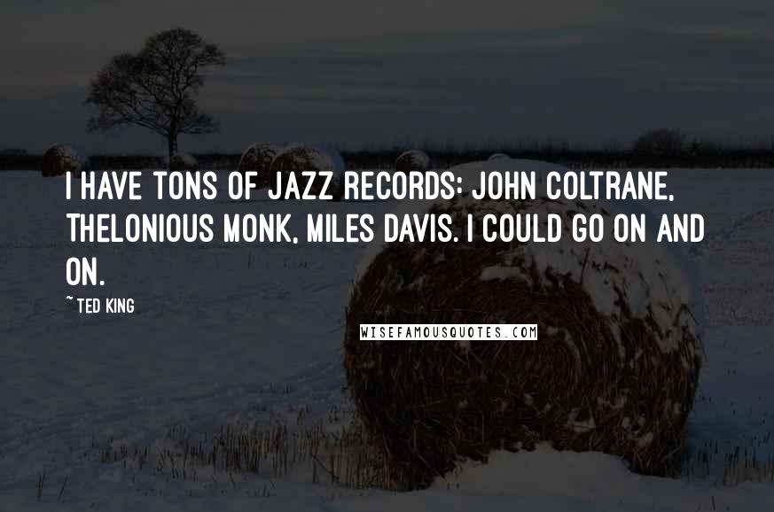Ted King Quotes: I have tons of jazz records: John Coltrane, Thelonious Monk, Miles Davis. I could go on and on.