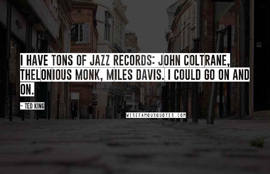 Ted King Quotes: I have tons of jazz records: John Coltrane, Thelonious Monk, Miles Davis. I could go on and on.