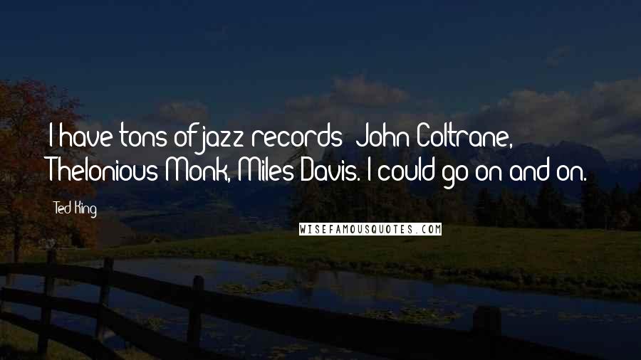 Ted King Quotes: I have tons of jazz records: John Coltrane, Thelonious Monk, Miles Davis. I could go on and on.