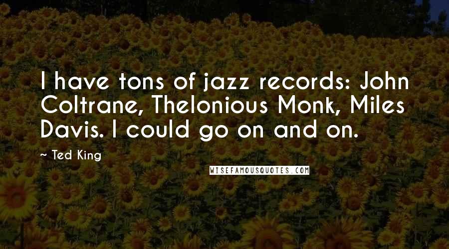 Ted King Quotes: I have tons of jazz records: John Coltrane, Thelonious Monk, Miles Davis. I could go on and on.