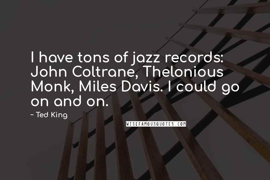 Ted King Quotes: I have tons of jazz records: John Coltrane, Thelonious Monk, Miles Davis. I could go on and on.