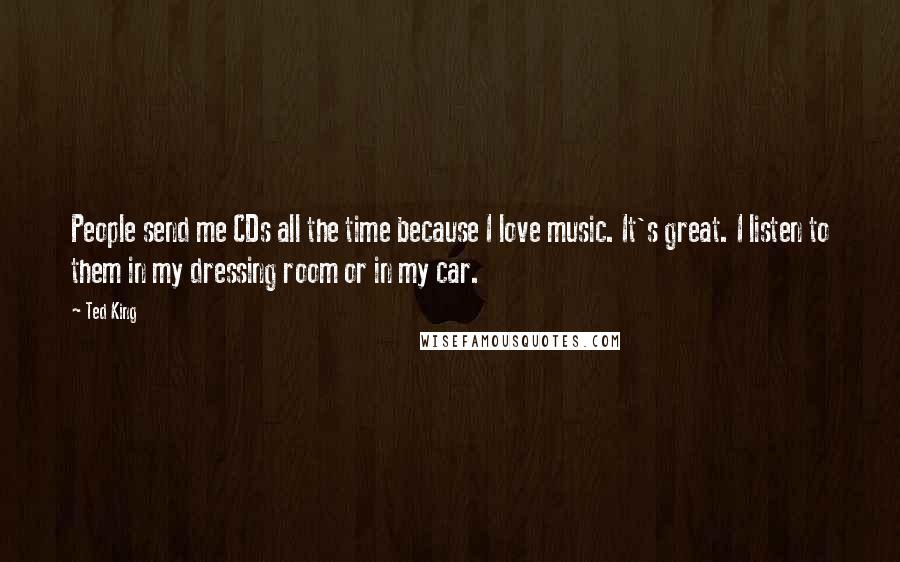 Ted King Quotes: People send me CDs all the time because I love music. It's great. I listen to them in my dressing room or in my car.