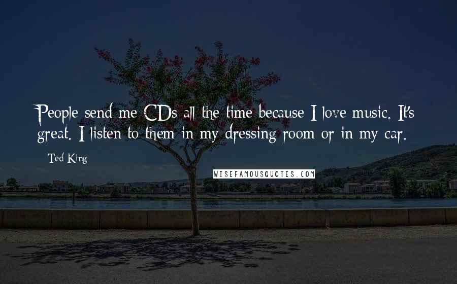 Ted King Quotes: People send me CDs all the time because I love music. It's great. I listen to them in my dressing room or in my car.