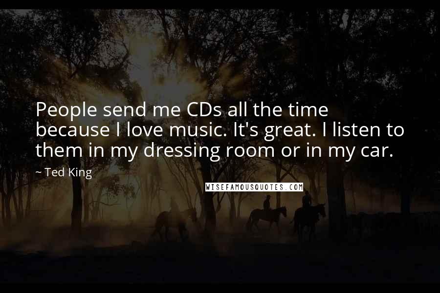Ted King Quotes: People send me CDs all the time because I love music. It's great. I listen to them in my dressing room or in my car.