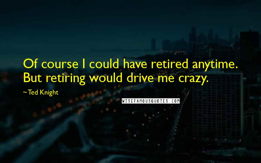 Ted Knight Quotes: Of course I could have retired anytime. But retiring would drive me crazy.