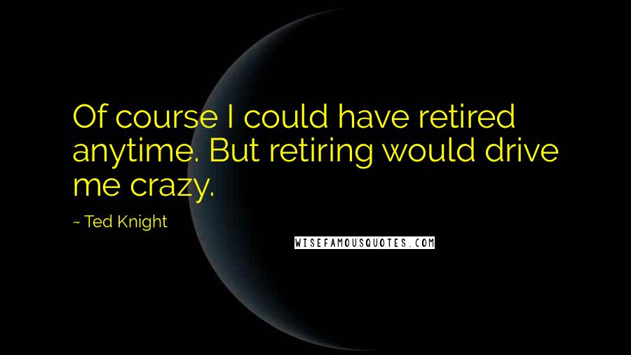 Ted Knight Quotes: Of course I could have retired anytime. But retiring would drive me crazy.