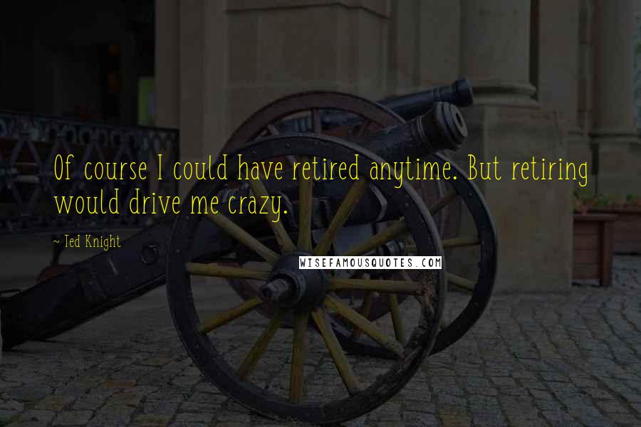 Ted Knight Quotes: Of course I could have retired anytime. But retiring would drive me crazy.