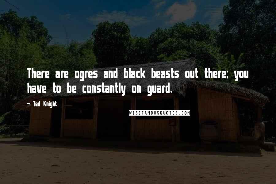 Ted Knight Quotes: There are ogres and black beasts out there; you have to be constantly on guard.