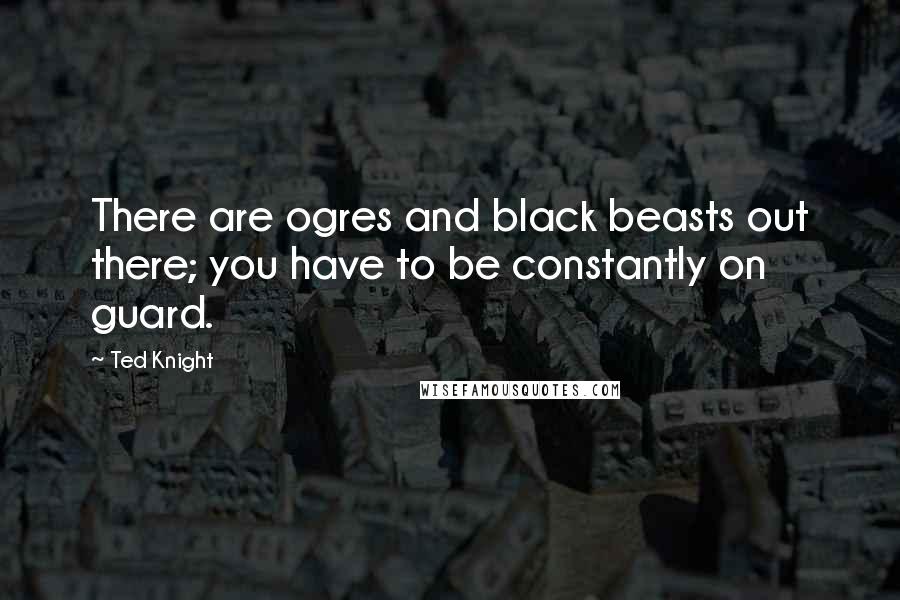 Ted Knight Quotes: There are ogres and black beasts out there; you have to be constantly on guard.