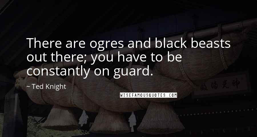 Ted Knight Quotes: There are ogres and black beasts out there; you have to be constantly on guard.