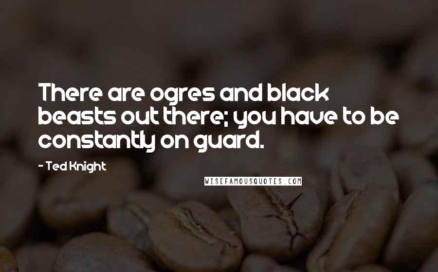 Ted Knight Quotes: There are ogres and black beasts out there; you have to be constantly on guard.