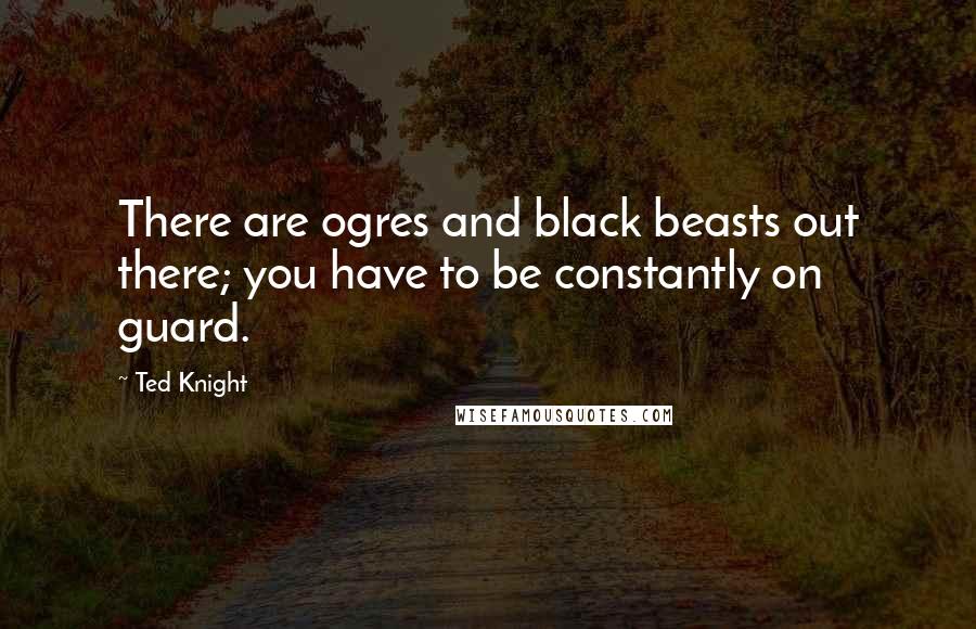 Ted Knight Quotes: There are ogres and black beasts out there; you have to be constantly on guard.