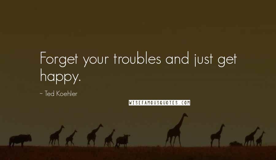Ted Koehler Quotes: Forget your troubles and just get happy.