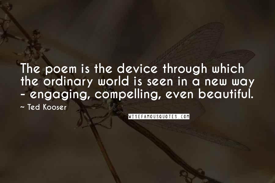 Ted Kooser Quotes: The poem is the device through which the ordinary world is seen in a new way - engaging, compelling, even beautiful.
