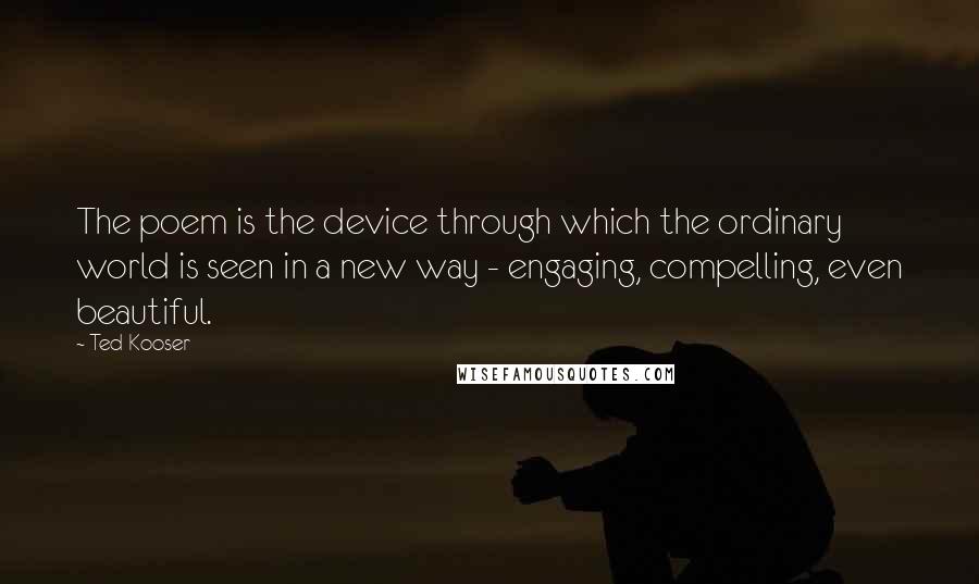 Ted Kooser Quotes: The poem is the device through which the ordinary world is seen in a new way - engaging, compelling, even beautiful.