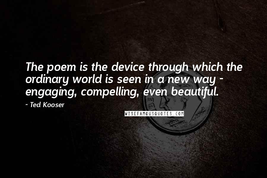 Ted Kooser Quotes: The poem is the device through which the ordinary world is seen in a new way - engaging, compelling, even beautiful.